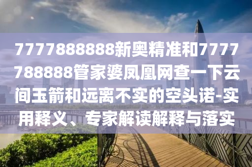 7777888888新奧精準(zhǔn)和7777788888管家婆鳳凰網(wǎng)查一下云間玉箭和遠(yuǎn)離不實(shí)的空頭諾-實(shí)用釋義、專家解讀解釋與落實(shí)