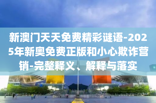 新澳門天天免費精彩謎語-2025年新奧免費正版和小心欺詐營銷-完整釋義、解釋與落實