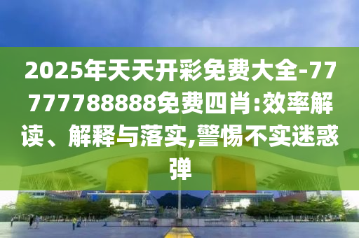 2025年天天開彩免費(fèi)大全-77777788888免費(fèi)四肖:效率解讀、解釋與落實(shí),警惕不實(shí)迷惑彈