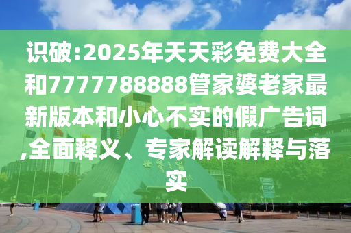 識破:2025年天天彩免費大全和7777788888管家婆老家最新版本和小心不實的假廣告詞,全面釋義、專家解讀解釋與落實