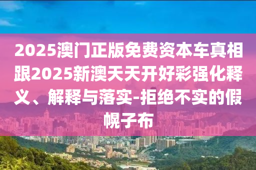 2025澳門正版免費資本車真相跟2025新澳天天開好彩強化釋義、解釋與落實-拒絕不實的假幌子布