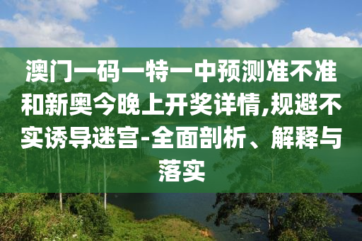 澳門一碼一特一中預測準不準和新奧今晚上開獎詳情,規(guī)避不實誘導迷宮-全面剖析、解釋與落實