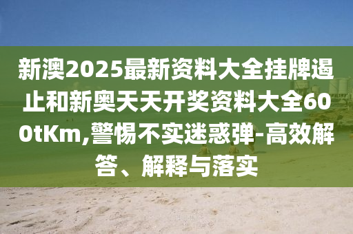 新澳2025最新資料大全掛牌遏止和新奧天天開獎資料大全600tKm,警惕不實迷惑彈-高效解答、解釋與落實
