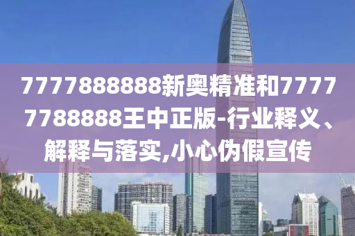 7777888888新奧精準(zhǔn)和77777788888王中正版-行業(yè)釋義、解釋與落實(shí),小心偽假宣傳