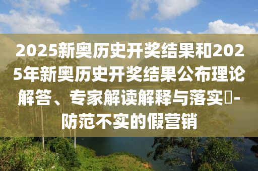 2025新奧歷史開獎結(jié)果和2025年新奧歷史開獎結(jié)果公布理論解答、專家解讀解釋與落實?-防范不實的假營銷