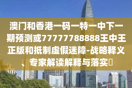 澳門和香港一碼一特一中下一期預測或77777788888王中王正版和抵制虛假迷障-戰(zhàn)略釋義、專家解讀解釋與落實?