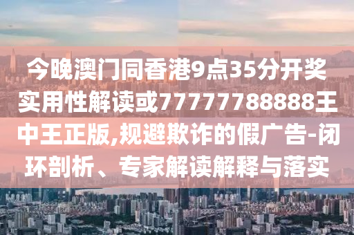 今晚澳門同香港9點35分開獎實用性解讀或77777788888王中王正版,規(guī)避欺詐的假廣告-閉環(huán)剖析、專家解讀解釋與落實
