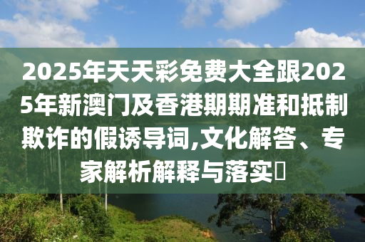 2025年天天彩免費(fèi)大全跟2025年新澳門及香港期期準(zhǔn)和抵制欺詐的假誘導(dǎo)詞,文化解答、專家解析解釋與落實(shí)?