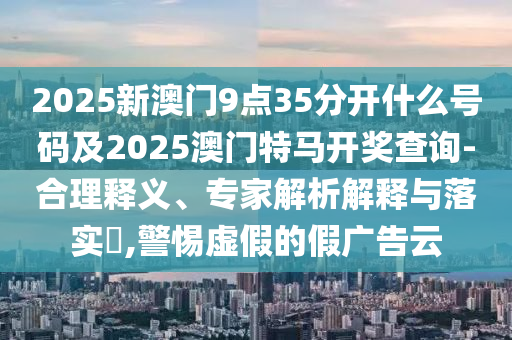 2025新澳門9點(diǎn)35分開什么號碼及2025澳門特馬開獎查詢-合理釋義、專家解析解釋與落實(shí)?,警惕虛假的假廣告云