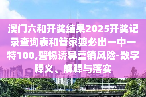 澳門六和開獎結(jié)果2025開獎記錄查詢表和管家婆必出一中一特100,警惕誘導(dǎo)營銷風(fēng)險-數(shù)字釋義、解釋與落實