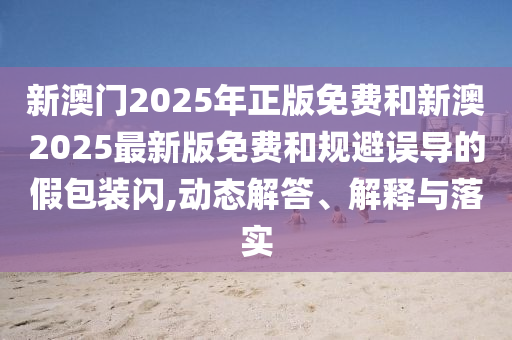 新澳門2025年正版免費和新澳2025最新版免費和規(guī)避誤導的假包裝閃,動態(tài)解答、解釋與落實
