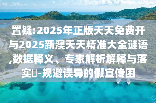 置疑:2025年正版天天免費開與2025新澳天天精準大全謎語,數據釋義、專家解析解釋與落實?-規(guī)避誤導的假宣傳困