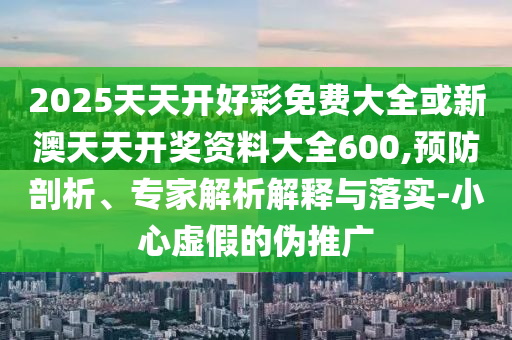 2025天天開好彩免費大全或新澳天天開獎資料大全600,預防剖析、專家解析解釋與落實-小心虛假的偽推廣