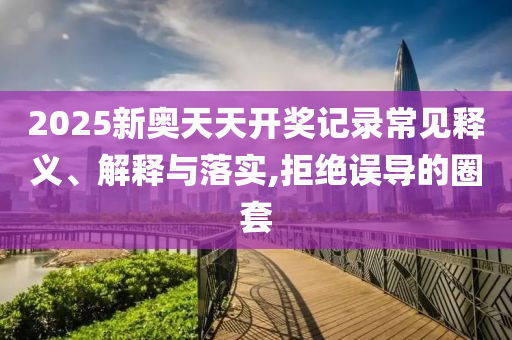2025新奧天天開獎(jiǎng)記錄常見釋義、解釋與落實(shí),拒絕誤導(dǎo)的圈套