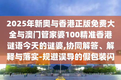 2025年新奧與香港正版免費大全與澳門管家婆100精準香港謎語今天的謎婆,協(xié)同解答、解釋與落實-規(guī)避誤導的假包裝閃