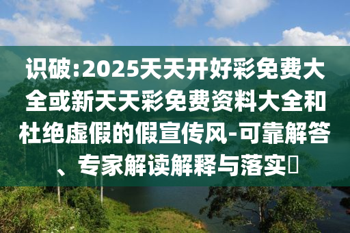 識(shí)破:2025天天開好彩免費(fèi)大全或新天天彩免費(fèi)資料大全和杜絕虛假的假宣傳風(fēng)-可靠解答、專家解讀解釋與落實(shí)?