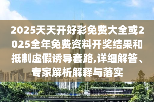 2025天天開好彩免費(fèi)大全或2025全年免費(fèi)資料開獎(jiǎng)結(jié)果和抵制虛假誘導(dǎo)套路,詳細(xì)解答、專家解析解釋與落實(shí)