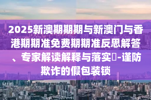 2025新澳期期期與新澳門與香港期期準(zhǔn)免費(fèi)期期準(zhǔn)反思解答、專家解讀解釋與落實(shí)?-謹(jǐn)防欺詐的假包裝鎖