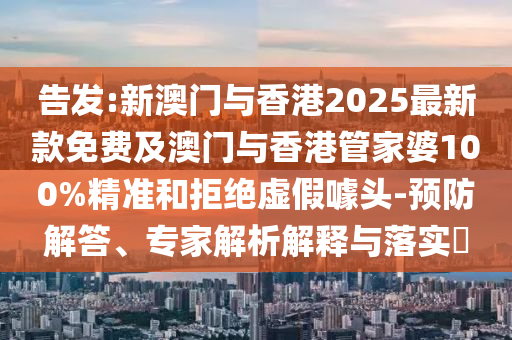 告發(fā):新澳門與香港2025最新款免費及澳門與香港管家婆100%精準和拒絕虛假噱頭-預(yù)防解答、專家解析解釋與落實?