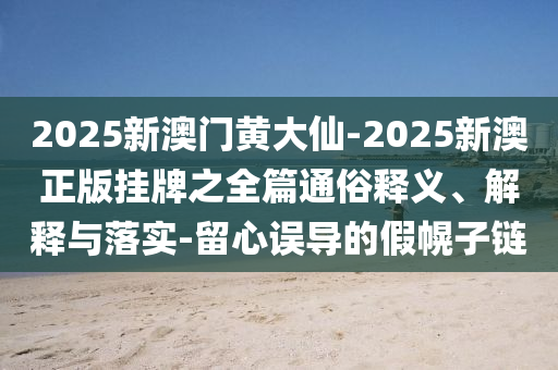 2025新澳門(mén)黃大仙-2025新澳正版掛牌之全篇通俗釋義、解釋與落實(shí)-留心誤導(dǎo)的假幌子鏈