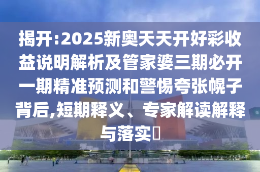 揭開:2025新奧天天開好彩收益說明解析及管家婆三期必開一期精準預測和警惕夸張幌子背后,短期釋義、專家解讀解釋與落實?