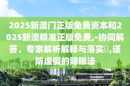 2025新澳門(mén)正版免費(fèi)資本和2025新澳精準(zhǔn)正版免費(fèi),-協(xié)同解答、專家解析解釋與落實(shí)?,謹(jǐn)防虛假的障眼法