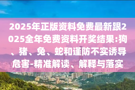 2025年正版資料免費(fèi)最新跟2025全年免費(fèi)資料開(kāi)獎(jiǎng)結(jié)果:狗、豬、兔、蛇和謹(jǐn)防不實(shí)誘導(dǎo)危害-精準(zhǔn)解讀、解釋與落實(shí)