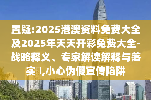 置疑:2025港澳資料免費大全及2025年天天開彩免費大全-戰(zhàn)略釋義、專家解讀解釋與落實?,小心偽假宣傳陷阱