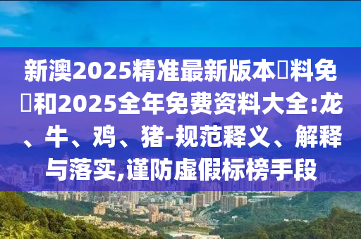 新澳2025精準(zhǔn)最新版本資料免費(fèi)和2025全年免費(fèi)資料大全:龍、牛、雞、豬-規(guī)范釋義、解釋與落實(shí),謹(jǐn)防虛假標(biāo)榜手段