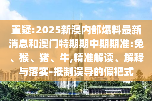 置疑:2025新澳內(nèi)部爆料最新消息和澳門特期期中期期準:兔、猴、豬、牛,精準解讀、解釋與落實-抵制誤導的假把式