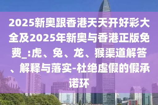 2025新奧跟香港天天開好彩大全及2025年新奧與香港正版免費_:虎、兔、龍、猴渠道解答、解釋與落實-杜絕虛假的假承諾環(huán)