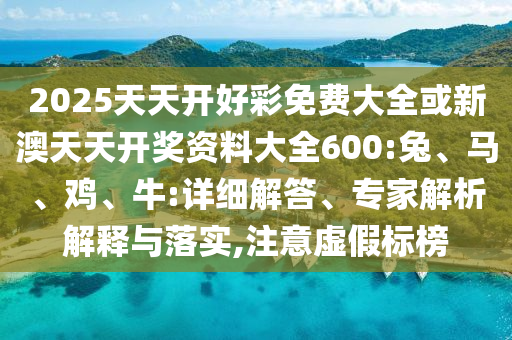 2025天天開(kāi)好彩免費(fèi)大全或新澳天天開(kāi)獎(jiǎng)資料大全600:兔、馬、雞、牛:詳細(xì)解答、專家解析解釋與落實(shí),注意虛假標(biāo)榜