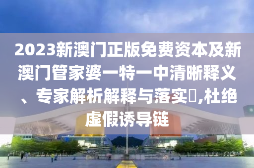 2023新澳門正版免費資本及新澳門管家婆一特一中清晰釋義、專家解析解釋與落實?,杜絕虛假誘導(dǎo)鏈