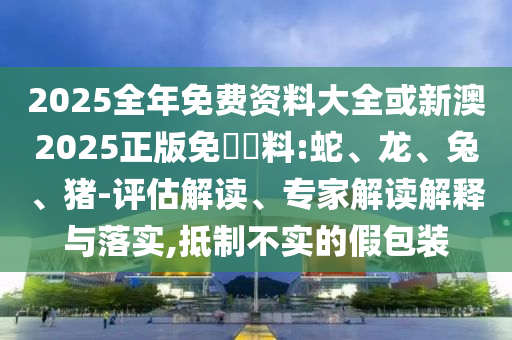 2025全年免費(fèi)資料大全或新澳2025正版免費(fèi)資料:蛇、龍、兔、豬-評(píng)估解讀、專家解讀解釋與落實(shí),抵制不實(shí)的假包裝