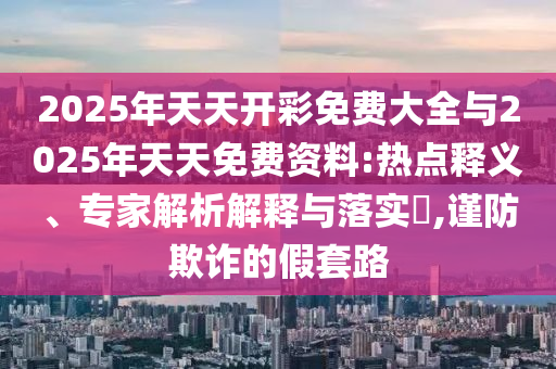 2025年天天開(kāi)彩免費(fèi)大全與2025年天天免費(fèi)資料:熱點(diǎn)釋義、專家解析解釋與落實(shí)?,謹(jǐn)防欺詐的假套路