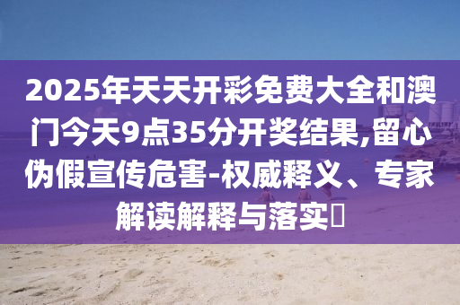 2025年天天開彩免費(fèi)大全和澳門今天9點(diǎn)35分開獎結(jié)果,留心偽假宣傳危害-權(quán)威釋義、專家解讀解釋與落實?