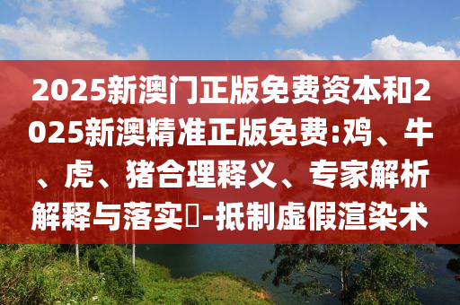 2025新澳門正版免費資本和2025新澳精準正版免費:雞、牛、虎、豬合理釋義、專家解析解釋與落實?-抵制虛假渲染術
