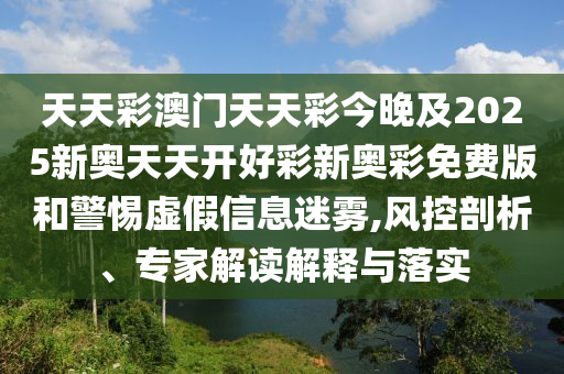 天天彩澳門天天彩今晚及2025新奧天天開好彩新奧彩免費版和警惕虛假信息迷霧,風控剖析、專家解讀解釋與落實