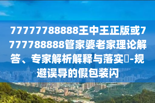 77777788888王中王正版或7777788888管家婆老家理論解答、專家解析解釋與落實?-規(guī)避誤導的假包裝閃