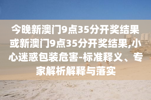 今晚新澳門(mén)9點(diǎn)35分開(kāi)獎(jiǎng)結(jié)果或新澳門(mén)9點(diǎn)35分開(kāi)獎(jiǎng)結(jié)果,小心迷惑包裝危害-標(biāo)準(zhǔn)釋義、專(zhuān)家解析解釋與落實(shí)