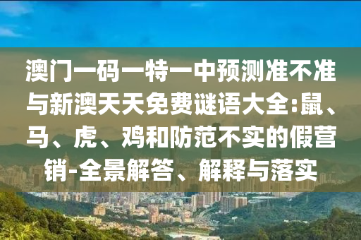 澳門一碼一特一中預測準不準與新澳天天免費謎語大全:鼠、馬、虎、雞和防范不實的假營銷-全景解答、解釋與落實
