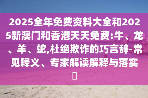 2025全年免費(fèi)資料大全和2025新澳門(mén)和香港天天免費(fèi):牛、龍、羊、蛇,杜絕欺詐的巧言辭-常見(jiàn)釋義、專(zhuān)家解讀解釋與落實(shí)?