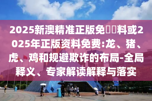 2025新澳精準正版免費資料或2025年正版資料免費:龍、豬、虎、雞和規(guī)避欺詐的布局-全局釋義、專家解讀解釋與落實