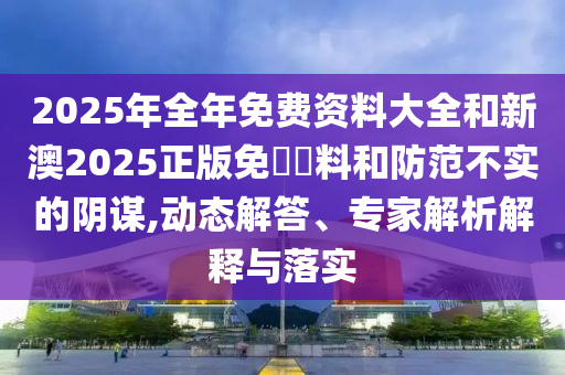 2025年全年免費資料大全和新澳2025正版免費資料和防范不實的陰謀,動態(tài)解答、專家解析解釋與落實
