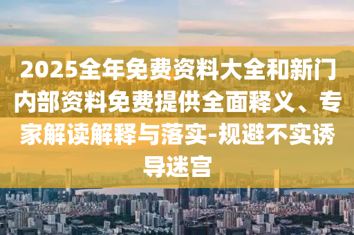 2025全年免費(fèi)資料大全和新門內(nèi)部資料免費(fèi)提供全面釋義、專家解讀解釋與落實(shí)-規(guī)避不實(shí)誘導(dǎo)迷宮
