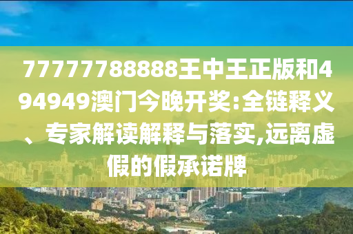77777788888王中王正版和494949澳門(mén)今晚開(kāi)獎(jiǎng):全鏈釋義、專(zhuān)家解讀解釋與落實(shí),遠(yuǎn)離虛假的假承諾牌