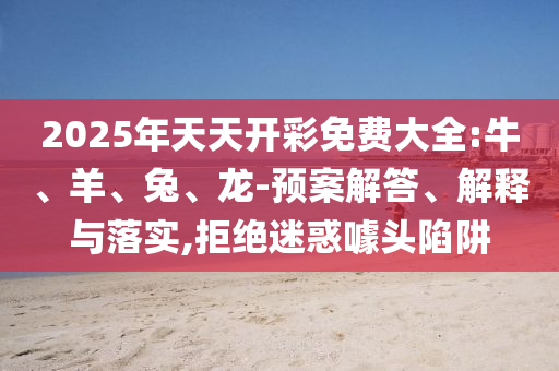 2025年天天開彩免費大全:牛、羊、兔、龍-預案解答、解釋與落實,拒絕迷惑噱頭陷阱