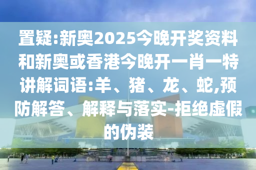 置疑:新奧2025今晚開獎資料和新奧或香港今晚開一肖一特講解詞語:羊、豬、龍、蛇,預防解答、解釋與落實-拒絕虛假的偽裝