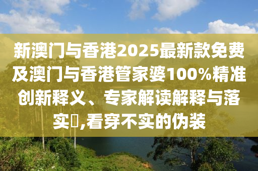 新澳門與香港2025最新款免費及澳門與香港管家婆100%精準創(chuàng)新釋義、專家解讀解釋與落實?,看穿不實的偽裝
