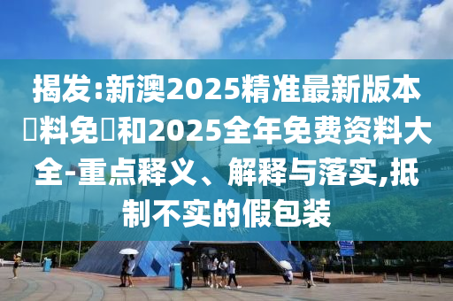 揭發(fā):新澳2025精準(zhǔn)最新版本資料免費(fèi)和2025全年免費(fèi)資料大全-重點(diǎn)釋義、解釋與落實(shí),抵制不實(shí)的假包裝